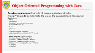 Object Oriented Programming with Java
Constructors in Java: Example of parameterized constructor
//Java Program to demonstrate the use of the parameterized constructor.
class Student4{
int id;
String name;
//creating a parameterized constructor
Student4(int i,String n){
id = i;
name = n;
}
//method to display the values
void display(){System.out.println(id+" "+name);}
public static void main(String args[]){
//creating objects and passing values
Student4 s1 = new Student4(111,"Karan");
Student4 s2 = new Student4(222,"Aryan");
//calling method to display the values of object
s1.display();
s2.display();
}
}
 