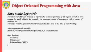 Object Oriented Programming with Java
Java static keyword:
The static variable can be used to refer to the common property of all objects (which is not
unique for each object), for example, the company name of employees, college name of
students, etc.
The static variable gets memory only once in the class area at the time of class loading.
Advantages of static variable
It makes your program memory efficient (i.e., it saves memory).
class Student{
int rollno;
String name;
String college="ITS";
}
 