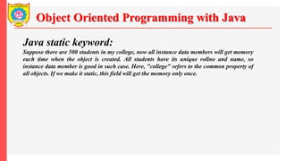 Object Oriented Programming with Java
Java static keyword:
Suppose there are 500 students in my college, now all instance data members will get memory
each time when the object is created. All students have its unique rollno and name, so
instance data member is good in such case. Here, "college" refers to the common property of
all objects. If we make it static, this field will get the memory only once.
 