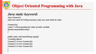 Object Oriented Programming with Java
Java static keyword:
class Counter2{
static int count=0;//will get memory only once and retain its value
Counter2(){
count++;//incrementing the value of static variable
System.out.println(count);
}
public static void main(String args[]){
//creating objects
Counter2 c1=new Counter2();
Counter2 c2=new Counter2();
Counter2 c3=new Counter2();
}
}
 