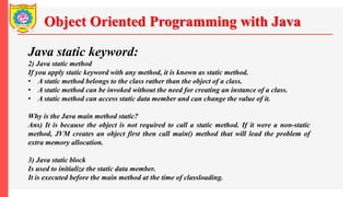 Object Oriented Programming with Java
Java static keyword:
2) Java static method
If you apply static keyword with any method, it is known as static method.
• A static method belongs to the class rather than the object of a class.
• A static method can be invoked without the need for creating an instance of a class.
• A static method can access static data member and can change the value of it.
Why is the Java main method static?
Ans) It is because the object is not required to call a static method. If it were a non-static
method, JVM creates an object first then call main() method that will lead the problem of
extra memory allocation.
3) Java static block
Is used to initialize the static data member.
It is executed before the main method at the time of classloading.
 