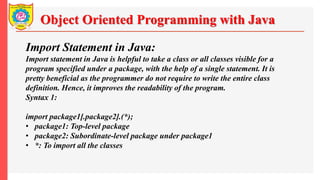 Object Oriented Programming with Java
Import Statement in Java:
Import statement in Java is helpful to take a class or all classes visible for a
program specified under a package, with the help of a single statement. It is
pretty beneficial as the programmer do not require to write the entire class
definition. Hence, it improves the readability of the program.
Syntax 1:
import package1[.package2].(*);
• package1: Top-level package
• package2: Subordinate-level package under package1
• *: To import all the classes
 