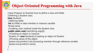 Object Oriented Programming with Java
//Java Program to illustrate how to define a class and fields
//Defining a Student class.
class Student{
//defining fields
int id;//field or data member or instance variable
String name;
//creating main method inside the Student class
public static void main(String args[]){
//Creating an object or instance
Student s1=new Student();//creating an object of Student
//Printing values of the object
System.out.println(s1.id);//accessing member through reference variable
System.out.println(s1.name);
}
}
 