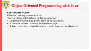 Object Oriented Programming with Java
Constructors in Java
Rules for creating Java constructor
There are three rules defined for the constructor.
• Constructor name must be the same as its class name
• A Constructor must have no explicit return type
• A Java constructor cannot be abstract, static, final, and synchronized
 
