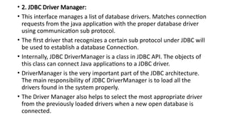 • 2. JDBC Driver Manager:
• This interface manages a list of database drivers. Matches connection
requests from the java application with the proper database driver
using communication sub protocol.
• The first driver that recognizes a certain sub protocol under JDBC will
be used to establish a database Connection.
• Internally, JDBC DriverManager is a class in JDBC API. The objects of
this class can connect Java applications to a JDBC driver.
• DriverManager is the very important part of the JDBC architecture.
The main responsibility of JDBC DriverManager is to load all the
drivers found in the system properly.
• The Driver Manager also helps to select the most appropriate driver
from the previously loaded drivers when a new open database is
connected.
 