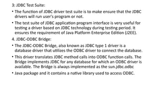 3: JDBC Test Suite:
• The function of JDBC driver test suite is to make ensure that the JDBC
drivers will run user's program or not.
• The test suite of JDBC application program interface is very useful for
testing a driver based on JDBC technology during testing period. It
ensures the requirement of Java Platform Enterprise Edition (J2EE).
4. JDBC-ODBC Bridge:
• The JDBC-ODBC Bridge, also known as JDBC type 1 driver is a
database driver that utilizes the ODBC driver to connect the database.
• This driver translates JDBC method calls into ODBC function calls. The
Bridge implements JDBC for any database for which an ODBC driver is
available. The Bridge is always implemented as the sun.jdbc.odbc
• Java package and it contains a native library used to access ODBC.
 