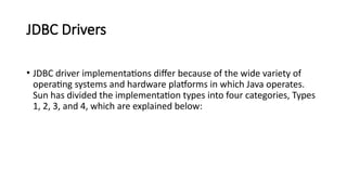 JDBC Drivers
• JDBC driver implementations differ because of the wide variety of
operating systems and hardware platforms in which Java operates.
Sun has divided the implementation types into four categories, Types
1, 2, 3, and 4, which are explained below:
 