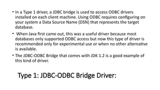 Type 1: JDBC-ODBC Bridge Driver:
• In a Type 1 driver, a JDBC bridge is used to access ODBC drivers
installed on each client machine. Using ODBC requires configuring on
your system a Data Source Name (DSN) that represents the target
database.
• When Java first came out, this was a useful driver because most
databases only supported ODBC access but now this type of driver is
recommended only for experimental use or when no other alternative
is available.
• The JDBC-ODBC Bridge that comes with JDK 1.2 is a good example of
this kind of driver.
 