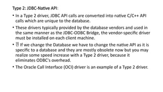Type 2: JDBC-Native API:
• In a Type 2 driver, JDBC API calls are converted into native C/C++ API
calls which are unique to the database.
• These drivers typically provided by the database vendors and used in
the same manner as the JDBC-ODBC Bridge, the vendor-specific driver
must be installed on each client machine.
•  If we change the Database we have to change the native API as it is
specific to a database and they are mostly obsolete now but you may
realize some speed increase with a Type 2 driver, because it
eliminates ODBC's overhead.
• The Oracle Call Interface (OCI) driver is an example of a Type 2 driver.
 