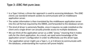 Type 3: JDBC-Net pure Java:
• In a Type 3 driver, a three-tier approach is used to accessing databases. The JDBC
clients use standard network sockets to communicate with an middleware
application server.
• The socket information is then translated by the middleware application server
into the call format required by the DBMS, and forwarded to the database server.
• This kind of driver is extremely flexible, since it requires no code installed on the
client and a single driver can actually provide access to multiple databases.
• We can think of the application server as a JDBC "proxy," meaning that it makes
calls for the client application. As a result, we need some knowledge of the
application server's configuration in order to effectively use this driver type.
• Our application server might use a Type 1, 2, or 4 drivers to communicate with
the database, understanding the nuances will prove helpful.
 