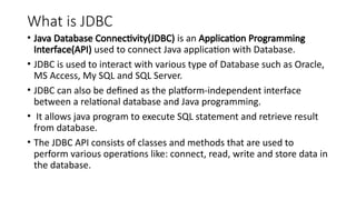 What is JDBC
• Java Database Connectivity(JDBC) is an Application Programming
Interface(API) used to connect Java application with Database.
• JDBC is used to interact with various type of Database such as Oracle,
MS Access, My SQL and SQL Server.
• JDBC can also be defined as the platform-independent interface
between a relational database and Java programming.
• It allows java program to execute SQL statement and retrieve result
from database.
• The JDBC API consists of classes and methods that are used to
perform various operations like: connect, read, write and store data in
the database.
 