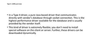 Type 4: 100% pure Java:
• In a Type 4 driver, a pure Java-based driver that communicates
directly with vendor's database through socket connection. This is the
highest performance driver available for the database and is usually
provided by the vendor itself.
• This kind of driver is extremely flexible; you don't need to install
special software on the client or server. Further, these drivers can be
downloaded dynamically.
 