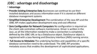 JDBC : advantage and disadvantage
• Advantage
• Provide Existing Enterprise Data Businesses can continue to use their
installed databases and access information even if it is stored on different
database management systems
• Simplified Enterprise Development The combination of the Java API and the
JDBC API makes application development easy and cost effective
• Zero Configuration for Network Computers No configuration is required on
the client side centralizes software maintenance. Driver is written in the
Java ,so all the information needed to make a connection is completely
defined by the JDBC URL or by a DataSource object. DataSource object is
registered with a Java Naming and Directory Interface (JNDI) naming service.
• Full Access to Metadata The underlying facilities and capabilities of a specific
database connection need to be understood. The JDBC API provides
metadata access that enables the development of sophisticated applications.
 