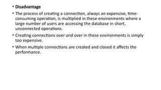 • Disadvantage
• The process of creating a connection, always an expensive, time-
consuming operation, is multiplied in these environments where a
large number of users are accessing the database in short,
unconnected operations.
• Creating connections over and over in these environments is simply
too expensive.
• When multiple connections are created and closed it affects the
performance.
 