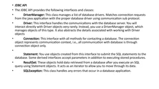 • JDBC API
• The JDBC API provides the following interfaces and classes:
• DriverManager: This class manages a list of database drivers. Matches connection requests
from the java application with the proper database driver using communication sub protocol.
• Driver: This interface handles the communications with the database server. You will
interact directly with Driver objects very rarely. Instead, you use a DriverManager object, which
manages objects of this type. It also abstracts the details associated with working with Driver
objects
• Connection: This interface with all methods for contacting a database. The connection
object represents communication context, i.e., all communication with database is through
connection object only.
•
Statement: You use objects created from this interface to submit the SQL statements to the
database. Some derived interfaces accept parameters in addition to executing stored procedures.
• ResultSet: These objects hold data retrieved from a database after you execute an SQL
query using Statement objects. It acts as an iterator to allow you to move through its data.
• SQLException: This class handles any errors that occur in a database application.
 