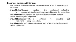 • Important classes and interfaces
• JDBC API has java interfaces and classes that allow to link to any number of
databases.
• java.sql.DriverManager: handles the loadingand unloading
of appropriate database drivers required to make the connection.
• java.sql.Connection: exposes the database to the developer ,and give
connection as an java component.
• java.sql.Statement:provides a container for executing SQL
statement using connection.
• java.sql.ResultSet: represent the data that returns form the database server
to java application.
 