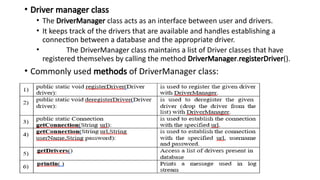 • Driver manager class
• The DriverManager class acts as an interface between user and drivers.
• It keeps track of the drivers that are available and handles establishing a
connection between a database and the appropriate driver.
• The DriverManager class maintains a list of Driver classes that have
registered themselves by calling the method DriverManager.registerDriver().
• Commonly used methods of DriverManager class:
 