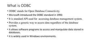 What is ODBC
• ODBC stands for Open Database Connectivity.
• Microsoft introduced the ODBC standard in 1992.
• It is standard API used for accessing database management system.
• Provides a generic way to access data regardless of the database
system.
• It allows software programs to access and manipulate data stored in
databases.
• It is widely used in Windows environments.
 