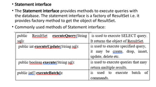 • Statement interface
• The Statement interface provides methods to execute queries with
the database. The statement interface is a factory of ResultSet i.e. it
provides factory method to get the object of ResultSet.
• Commonly used methods of Statement interface:
 