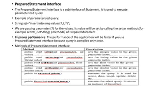 • PreparedStatement interface
• The PreparedStatement interface is a subinterface of Statement. It is used to execute
parameterized query.
• Example of parameterized query:
• String sql="insert into emp values(?,?,?)";
• We are passing parameter (?) for the values. Its value will be set by calling the setter methods(for
example setInt(),setString( ) methods) of PreparedStatement.
• Improves performance: The performance of the application will be faster if youuse
PreparedStatement interface because query is compiled only once.
• Methods of PreparedStatement interface
 