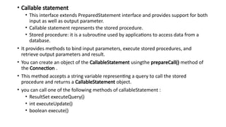 • Callable statement
• This interface extends PreparedStatement interface and provides support for both
input as well as output parameter.
• Callable statement represents the stored procedure.
• Stored procedure: it is a subroutine used by applications to access data from a
database.
• It provides methods to bind input parameters, execute stored procedures, and
retrieve output parameters and result.
• You can create an object of the CallableStatement usingthe prepareCall() method of
the Connection .
• This method accepts a string variable representing a query to call the stored
procedure and returns a CallableStatement object.
• you can call one of the following methods of callableStatement :
• ResultSet executeQuery()
• int executeUpdate()
• boolean execute()
 