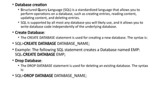 • Database creation
• Structured Query Language (SQL) is a standardized language that allows you to
perform operations on a database, such as creating entries, reading content,
updating content, and deleting entries.
• SQL is supported by all most any database you will likely use, and it allows you to
write database code independently of the underlying database.
• Create Database:
• The CREATE DATABASE statement is used for creating a new database. The syntax is:
• SQL>CREATE DATABASE DATABASE_NAME;
• Example: The following SQL statement creates a Database named EMP:
SQL>CREATE DATABASE EMP;
• Drop Database:
• The DROP DATABASE statement is used for deleting an existing database. The syntax
is:
• SQL>DROP DATABASE DATABASE_NAME;
 