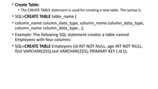 • Create Table:
• The CREATE TABLE statement is used for creating a new table. The syntax is:
• SQL>CREATE TABLE table_name (
• column_name column_data_type, column_name column_data_type,
column_name column_data_type...);
• Example: The following SQL statement creates a table named
Employees with four columns:
• SQL>CREATE TABLE Employees (id INT NOT NULL, age INT NOT NULL,
first VARCHAR(255),last VARCHAR(255), PRIMARY KEY ( id ));
 