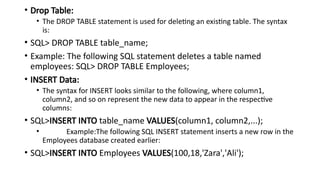 • Drop Table:
• The DROP TABLE statement is used for deleting an existing table. The syntax
is:
• SQL> DROP TABLE table_name;
• Example: The following SQL statement deletes a table named
employees: SQL> DROP TABLE Employees;
• INSERT Data:
• The syntax for INSERT looks similar to the following, where column1,
column2, and so on represent the new data to appear in the respective
columns:
• SQL>INSERT INTO table_name VALUES(column1, column2,...);
• Example:The following SQL INSERT statement inserts a new row in the
Employees database created earlier:
• SQL>INSERT INTO Employees VALUES(100,18,'Zara','Ali');
 