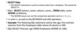 • SELECT Data:
• The SELECT statement is used to retrieve data from a database. The syntax for
SELECT is:
• SQL> SELECT column_name, column_name,...FROM table_name
WHERE conditions;
• The WHERE clause can use the comparison operators such as =, !=, <, >,
• <=,and >=, as well as the BETWEEN and LIKE operators.
• Example: The following SQL statement selects the age, first and last
columns from the Employees table where id column is 100:
• SQL>SELECT first,last, age FROM Employees WHERE id =100;
 