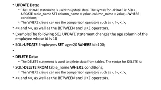 • UPDATE Data:
• The UPDATE statement is used to update data. The syntax for UPDATE is: SQL>
UPDATE table_name SET column_name = value, column_name = value,...WHERE
conditions;
• The WHERE clause can use the comparison operators such as =, !=, <, >,
• <=,and >=, as well as the BETWEEN and LIKE operators.
• Example:The following SQL UPDATE statement changes the age column of the
employee whose id is 10
• SQL>UPDATE Employees SET age=20 WHERE id=100;
•
• DELETE Data:
• The DELETE statement is used to delete data from tables. The syntax for DELETE is:
• SQL>DELETE FROM table_name WHERE conditions;
• The WHERE clause can use the comparison operators such as =, !=, <, >,
• <=,and >=, as well as the BETWEEN and LIKE operators.
 