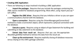 • Creating JDBC Application:
• There are following six steps involved in building a JDBC application:
• Import the packages . Requires that you include the packages containing the
JDBC classes needed for database programming. Most often, using import java.sql.*
will suffice.
• Register the JDBC driver . Requires that you initialize a driver so you can open
a communications channel with the database.
• Open a connection . Requires using the DriverManager.getConnection()
method to create a Connection object, which represents a physical connection with
the database.
• Execute a query . Requires using an object of type Statement for building and
submitting an SQL statement to the database.
• Extract data from result set . Requires that you use the appropriate
ResultSet.getXXX() method to retrieve the data from the result set.
• Clean up the environment . Requires explicitly closing all database resources
versus relying on the JVM's garbage collection.
 