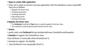 • Steps to create JDBC application
• There are 5 steps to connect any java application with the database in java using JDBC.
They are as follows:
• Register the driver class
• Creating connection
• Creating statement
• Executing queries
• Closing connection
1.Register the driver class
• The forName() method of Class class is used to register the driver class.
• This method is used to dynamically load the driver class.
• Syntax :
• public static void forName(String className)throws ClassNotFoundException
• Example to register the OracleDriver class
Class.forName ("oracle.jdbc.driver.OracleDriver");
• Example to register the MySQL
• Class.forName("com.mysql.jdbc.Driver");
 