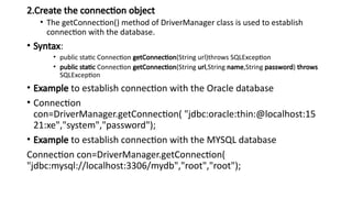 2.Create the connection object
• The getConnection() method of DriverManager class is used to establish
connection with the database.
• Syntax:
• public static Connection getConnection(String url)throws SQLException
• public static Connection getConnection(String url,String name,String password) throws
SQLException
• Example to establish connection with the Oracle database
• Connection
con=DriverManager.getConnection( "jdbc:oracle:thin:@localhost:15
21:xe","system","password");
• Example to establish connection with the MYSQL database
Connection con=DriverManager.getConnection(
"jdbc:mysql://localhost:3306/mydb","root","root");
 