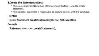 3.Create the Statement object:
• The createStatement() method of Connection interface is used to create
statement.
• The object of statement is responsible to execute queries with the database.
• Syntax
• public Statement createStatement()throws SQLException
Example
• Statement stmt=con.createStatement();
 