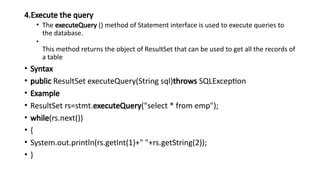 4.Execute the query
• The executeQuery () method of Statement interface is used to execute queries to
the database.
•
This method returns the object of ResultSet that can be used to get all the records of
a table
• Syntax
• public ResultSet executeQuery(String sql)throws SQLException
• Example
• ResultSet rs=stmt.executeQuery("select * from emp");
• while(rs.next())
• {
• System.out.println(rs.getInt(1)+" "+rs.getString(2));
• }
 