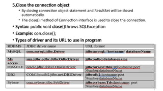 5.Close the connection object
• By closing connection object statement and ResultSet will be closed
automatically.
• The close() method of Connection interface is used to close the connection.
• Syntax: public void close()throws SQLException
• Example: con.close();
• Types of driver and its URL to use in program
 