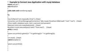 • Example to Connect Java Application with mysql database
import java.sql.*;
class MysqlCon
{
public static void main(String args[])
{
try
{
Class.forName("com.mysql.jdbc.Driver"); //step1
Connection con=DriverManager.getConnection( "jdbc:mysql://localhost:3306/mydb","root","root"); //step2
//here mydb is database name, root is username and password
Statement stmt=con.createStatement(); //step3
ResultSet rs=stmt.executeQuery("select * from emp"); //step4
while(rs.next())
{
System.out.println(rs.getInt(1)+" "+rs.getString(2)+" "+rs.getString(3));
}
con.close(); //step5
}catch(Exception e)
{
System.out.println(e);
}
}
}
 