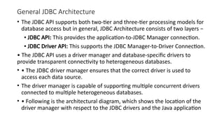 General JDBC Architecture
• The JDBC API supports both two-tier and three-tier processing models for
database access but in general, JDBC Architecture consists of two layers −
▪ JDBC API: This provides the application-to-JDBC Manager connection.
▪ JDBC Driver API: This supports the JDBC Manager-to-Driver Connection.
• The JDBC API uses a driver manager and database-specific drivers to
provide transparent connectivity to heterogeneous databases.
• • The JDBC driver manager ensures that the correct driver is used to
access each data source.
• The driver manager is capable of supporting multiple concurrent drivers
connected to multiple heterogeneous databases.
• • Following is the architectural diagram, which shows the location of the
driver manager with respect to the JDBC drivers and the Java application
 