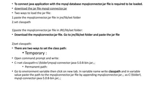 • To connect java application with the mysql database mysqlconnector.jar file is required to be loaded.
• download the jar file mysql-connector.jar
• Two ways to load the jar file:
1.paste the mysqlconnector.jar file in jre/lib/ext folder
2.set classpath
1)paste the mysqlconnector.jar file in JRE/lib/ext folder:
• Download the mysqlconnector.jar file. Go to jre/lib/ext folder and paste the jar file
2)set classpath:
• There are two ways to set the class path:
• Temporary :
• Open command prompt and write:
• C:>set classpath=c:foldermysql-connector-java-5.0.8-bin.jar;.;
• Permanent path:
• Go to environment variable then click on new tab. In variable name write classpath and in variable
value paste the path to the mysqlconnector.jar file by appending mysqlconnector.jar;.; as C:folder
mysql-connector-java-5.0.8-bin.jar;.;
 