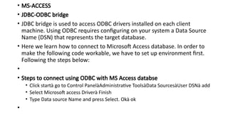 • MS-ACCESS
• JDBC-ODBC bridge
• JDBC bridge is used to access ODBC drivers installed on each client
machine. Using ODBC requires configuring on your system a Data Source
Name (DSN) that represents the target database.
• Here we learn how to connect to Microsoft Access database. In order to
make the following code workable, we have to set up environment first.
Following the steps below:
•
• Steps to connect using ODBC with MS Access databse
• Click startà go to Control PanelàAdministrative ToolsàData SourcesàUser DSNà add
• Select Microsoft access Driverà Finish
• Type Data source Name and press Select. Okà ok
•
 