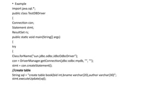 • Example
import java.sql.*;
public class TestDBDriver
{
Connection con;
Statement stmt;
ResultSet rs;
public static void main(String[] args)
{
try
{
Class.forName("sun.jdbc.odbc.JdbcOdbcDriver");
con = DriverManager.getConnection(jdbc:odbc:mydb, "", "");
stmt = con.createStatement();
//create table
String sql = "create table book(bid int,bname varchar(20),author varchar(30)”;
stmt.executeUpdate(sql);
 