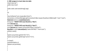 2. JDBC program to insert data into table
import java.sql.*;
public class insert
{
public static void main(String[] args)
{
try
{
Class.forName("com.mysql.jdbc.Driver");
Connection cn=DriverManager.getConnection("jdbc:mysql://localhost:3306/mydb","root",“root");
Statement stmt=cn.createStatement();
String sql = "INSERT INTO stud VALUES (1, 'Rita')";
stmt.execute(sql);
String sql = "INSERT INTO stud VALUES (2, 'Ram')";
stmt.execute(sql); System.out.println(“Row is inserted") ;
ResultSet rs=stmt.executeQuery("select DISTINCT * from stud ");
while(rs.next())
{
System.out.print(rs.getInt("id")+"t");
System.out.print(rs.getString("name")+"n");
}
cn.close() ;
}catch(Exception e)
{System.out.println(e);
}
}
}
 