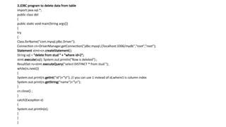 3.JDBC program to delete data from table
import java.sql.*;
public class del
{
public static void main(String args[])
{
try
{
Class.forName("com.mysql.jdbc.Driver");
Connection cn=DriverManager.getConnection("jdbc:mysql://localhost:3306/mydb","root",“root");
Statement stmt=cn.createStatement();
String sql = "delete from stud " + "where id=2";
stmt.execute(sql); System.out.println("Row is deleted") ;
ResultSet rs=stmt.executeQuery("select DISTINCT * from stud ");
while(rs.next())
{
System.out.print(rs.getInt("id")+"t"); // you can use 1 instead of id,where1 is column index
System.out.print(rs.getString("name")+"n");
}
cn.close() ;
}
catch(Exception e)
{
System.out.println(e);
}
}
}
 