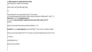 4. JDBC program to update data from table.
import java.sql.*; public class update
{
public static void main(String[] args)
{
try
{
Class.forName("com.mysql.jdbc.Driver"); Connection
cn=DriverManager.getConnection("jdbc:mysql://localhost:3306/mydb","root","");
Statement stmt=cn.createStatement();
int up=stmt.executeUpdate("update stud set name='Sita' where id=1");
if(up>0)
{
System.out.println("Record Sucessfully Updated...!!!");
}
ResultSet rs=stmt.executeQuery("select DISTINCT * from stud "); while(rs.next())
{
System.out.print(rs.getInt("id")+"t"); System.out.print(rs.getString("name")+"n");
}
cn.close() ;
}
catch(Exception e)
{
System.out.println(e);
}
}
}
 