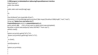 2.JDBCprogram to deletedatafrom tableusingPreparedStatement interface.
import java.sql.*;
public class delete
{
public static void main(String[] args)
{
try
{
Class.forName("com.mysql.jdbc.Driver");
Connection cn=DriverManager.getConnection("jdbc:mysql://localhost:3306/mydb","root",“root");
String sql="delete from stud where id=?";
PreparedStatement pstmt=cn.prepareStatement(sql);
pstmt.setInt(1,10); //10 is id you want to delete pstmt.executeUpdate();
ResultSet rs=pstmt.executeQuery("select DISTINCT * from stud ");
while(rs.next())
{
System.out.print(rs.getInt("id")+"t");
System.out.println(rs.getString("name")+"t");
}
cn.close() ;
}
catch(Exception e)
{
System.out.println(e);
}
}
}
 