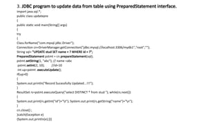 3. JDBC program to update data from table using PreparedStatement interface.
import java.sql.*;
public class updatepre
{
public static void main(String[] args)
{
try
{
Class.forName("com.mysql.jdbc.Driver");
Connection cn=DriverManager.getConnection("jdbc:mysql://localhost:3306/mydb1","root","");
String sql= "UPDATE stud SET name = ? WHERE id = ?";
PreparedStatement pstmt = cn.prepareStatement(sql);
pstmt.setString(1, "abc"); // name =abc
pstmt.setInt(2, 10); //id=10
int up=pstmt .executeUpdate();
if(up>0)
{
System.out.println("Record Sucessfully Updated...!!!");
}
ResultSet rs=pstmt.executeQuery("select DISTINCT * from stud "); while(rs.next())
{
System.out.print(rs.getInt("id")+"t"); System.out.print(rs.getString("name")+"n");
}
cn.close() ;
}catch(Exception e)
{System.out.println(e);}}}
 