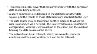 • This requires a JDBC driver that can communicate with the particular
data source being accessed.
• A user's commands are delivered to the database or other data
source, and the results of those statements are sent back to the user.
• The data source may be located on another machine to which the
user is connected via a network. This is referred to as a client/server
configuration, with the user's machine as the client, and the machine
housing the data source as the server.
• The network can be an intranet, which, for example, connects
employees within a corporation, or it can be the Internet.
 
