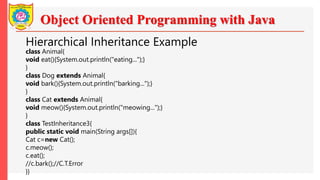 Object Oriented Programming with Java
Hierarchical Inheritance Example
class Animal{
void eat(){System.out.println("eating...");}
}
class Dog extends Animal{
void bark(){System.out.println("barking...");}
}
class Cat extends Animal{
void meow(){System.out.println("meowing...");}
}
class TestInheritance3{
public static void main(String args[]){
Cat c=new Cat();
c.meow();
c.eat();
//c.bark();//C.T.Error
}}
 