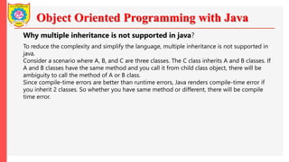 Object Oriented Programming with Java
Why multiple inheritance is not supported in java?
To reduce the complexity and simplify the language, multiple inheritance is not supported in
java.
Consider a scenario where A, B, and C are three classes. The C class inherits A and B classes. If
A and B classes have the same method and you call it from child class object, there will be
ambiguity to call the method of A or B class.
Since compile-time errors are better than runtime errors, Java renders compile-time error if
you inherit 2 classes. So whether you have same method or different, there will be compile
time error.
 