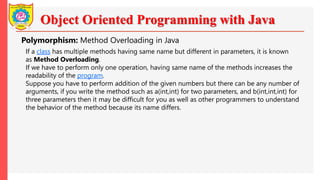 Object Oriented Programming with Java
Polymorphism: Method Overloading in Java
If a class has multiple methods having same name but different in parameters, it is known
as Method Overloading.
If we have to perform only one operation, having same name of the methods increases the
readability of the program.
Suppose you have to perform addition of the given numbers but there can be any number of
arguments, if you write the method such as a(int,int) for two parameters, and b(int,int,int) for
three parameters then it may be difficult for you as well as other programmers to understand
the behavior of the method because its name differs.
 